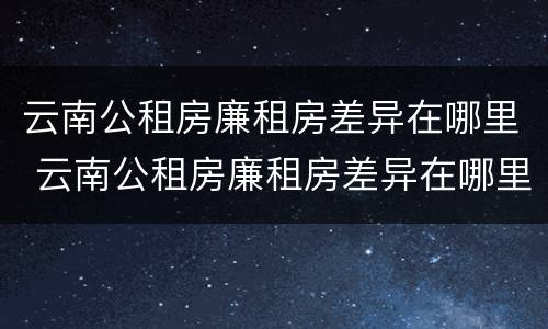云南公租房廉租房差异在哪里 云南公租房廉租房差异在哪里查看