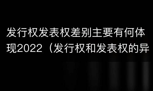发行权发表权差别主要有何体现2022（发行权和发表权的异同）