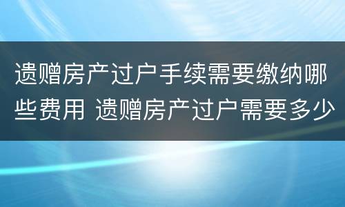 遗赠房产过户手续需要缴纳哪些费用 遗赠房产过户需要多少费用