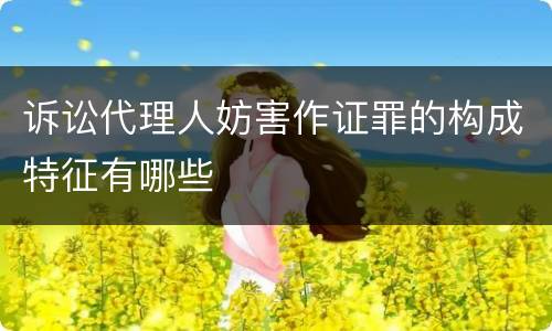 诉讼代理人妨害作证罪的构成特征有哪些