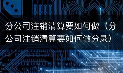 分公司注销清算要如何做（分公司注销清算要如何做分录）
