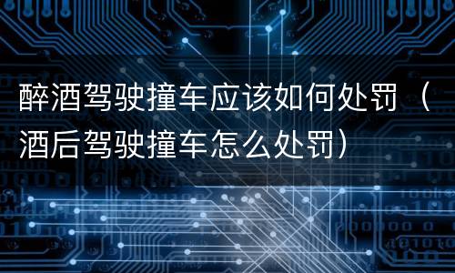 醉酒驾驶撞车应该如何处罚（酒后驾驶撞车怎么处罚）