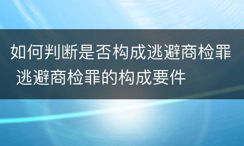 如何判断是否构成逃避商检罪 逃避商检罪的构成要件