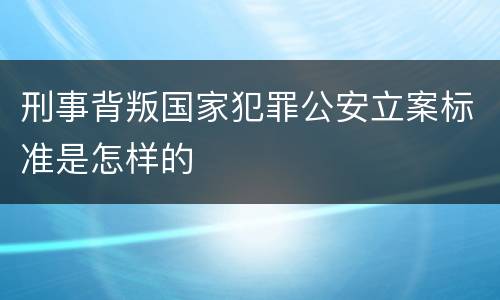 刑事背叛国家犯罪公安立案标准是怎样的
