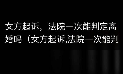 女方起诉，法院一次能判定离婚吗（女方起诉,法院一次能判定离婚吗知乎）