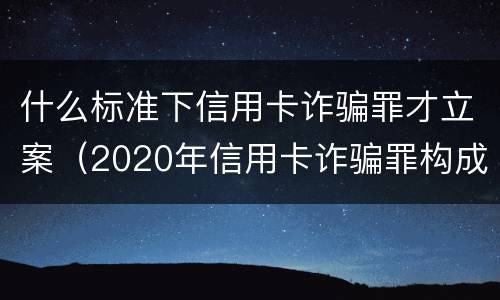 什么标准下信用卡诈骗罪才立案（2020年信用卡诈骗罪构成要件）