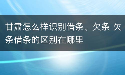 甘肃怎么样识别借条、欠条 欠条借条的区别在哪里