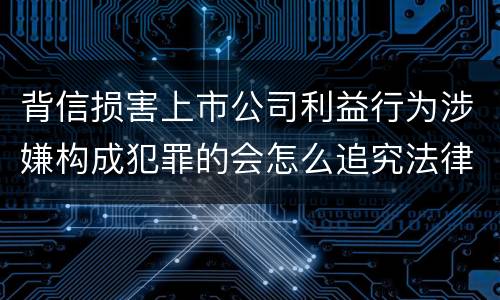 背信损害上市公司利益行为涉嫌构成犯罪的会怎么追究法律责任
