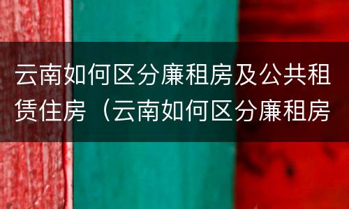 云南如何区分廉租房及公共租赁住房（云南如何区分廉租房及公共租赁住房呢）