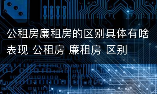公租房廉租房的区别具体有啥表现 公租房 廉租房 区别