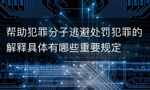 帮助犯罪分子逃避处罚犯罪的解释具体有哪些重要规定