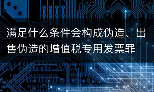 满足什么条件会构成伪造、出售伪造的增值税专用发票罪