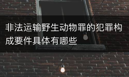 非法运输野生动物罪的犯罪构成要件具体有哪些