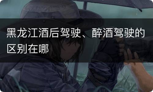 黑龙江酒后驾驶、醉酒驾驶的区别在哪