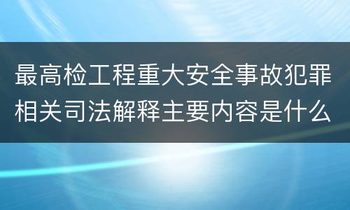 最高检工程重大安全事故犯罪相关司法解释主要内容是什么