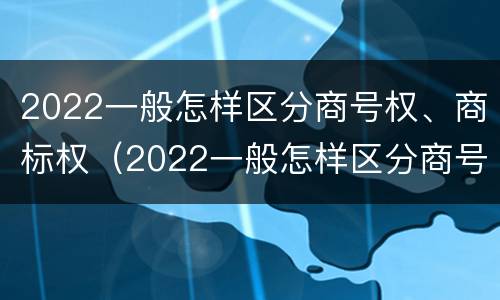 2022一般怎样区分商号权、商标权（2022一般怎样区分商号权,商标权和商品权）