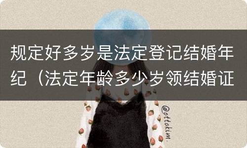 规定好多岁是法定登记结婚年纪（法定年龄多少岁领结婚证）