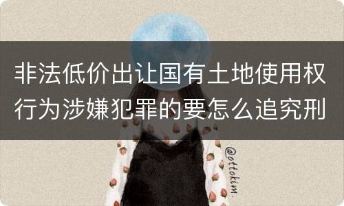 非法低价出让国有土地使用权行为涉嫌犯罪的要怎么追究刑事责任