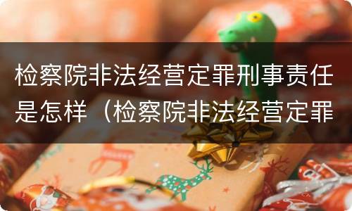 检察院非法经营定罪刑事责任是怎样（检察院非法经营定罪刑事责任是怎样定的）