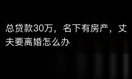 总贷款30万，名下有房产，丈夫要离婚怎么办