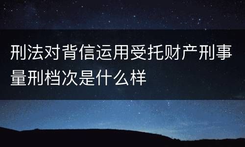 刑法对背信运用受托财产刑事量刑档次是什么样