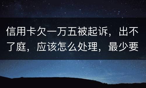 信用卡欠一万五被起诉，出不了庭，应该怎么处理，最少要还多少
