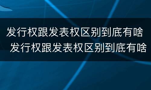 发行权跟发表权区别到底有啥 发行权跟发表权区别到底有啥区别呢