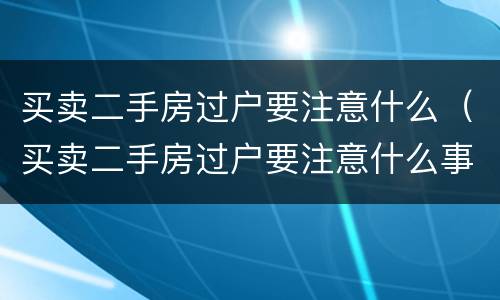 买卖二手房过户要注意什么（买卖二手房过户要注意什么事项）
