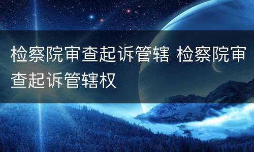 检察院审查起诉管辖 检察院审查起诉管辖权
