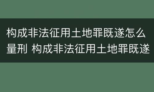 构成非法征用土地罪既遂怎么量刑 构成非法征用土地罪既遂怎么量刑标准