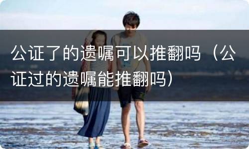 公证了的遗嘱可以推翻吗（公证过的遗嘱能推翻吗）