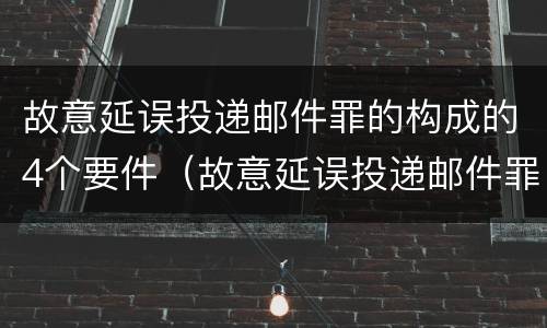 故意延误投递邮件罪的构成的4个要件（故意延误投递邮件罪的构成的4个要件包括）