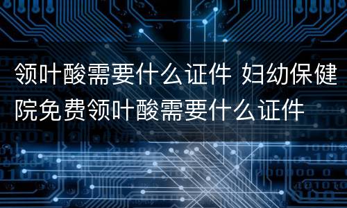 领叶酸需要什么证件 妇幼保健院免费领叶酸需要什么证件