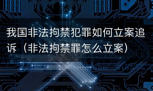 我国非法拘禁犯罪如何立案追诉（非法拘禁罪怎么立案）