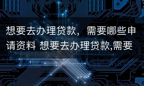 想要去办理贷款，需要哪些申请资料 想要去办理贷款,需要哪些申请资料和材料