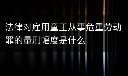 法律对雇用童工从事危重劳动罪的量刑幅度是什么