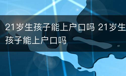 21岁生孩子能上户口吗 21岁生孩子能上户口吗