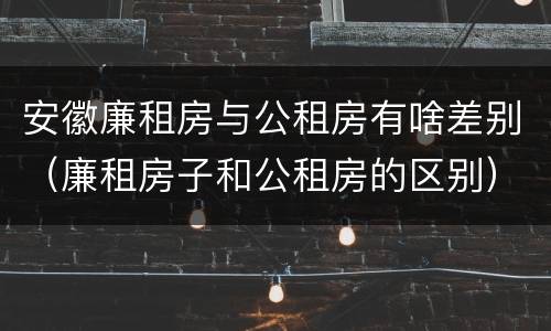 安徽廉租房与公租房有啥差别（廉租房子和公租房的区别）