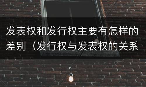 发表权和发行权主要有怎样的差别（发行权与发表权的关系）