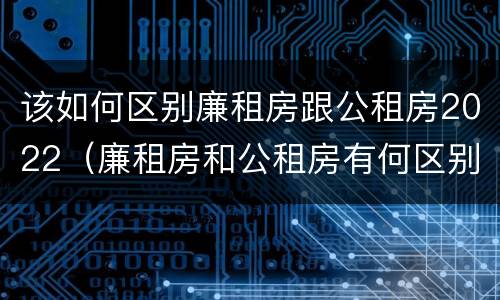 该如何区别廉租房跟公租房2022（廉租房和公租房有何区别）