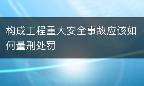 构成工程重大安全事故应该如何量刑处罚
