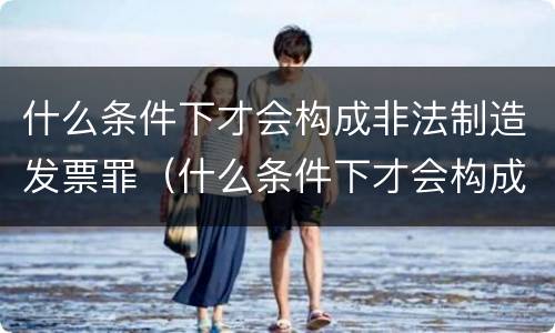 什么条件下才会构成非法制造发票罪（什么条件下才会构成非法制造发票罪呢）