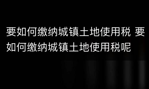 要如何缴纳城镇土地使用税 要如何缴纳城镇土地使用税呢