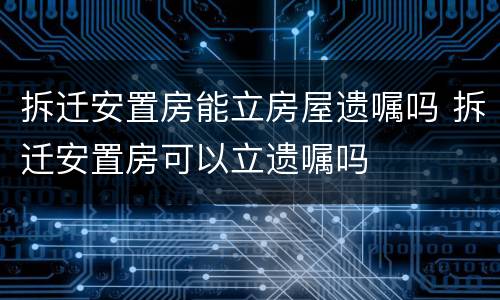 拆迁安置房能立房屋遗嘱吗 拆迁安置房可以立遗嘱吗