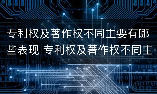 专利权及著作权不同主要有哪些表现 专利权及著作权不同主要有哪些表现形态