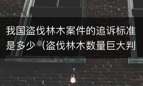 我国盗伐林木案件的追诉标准是多少（盗伐林木数量巨大判刑案例）