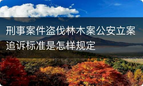 刑事案件盗伐林木案公安立案追诉标准是怎样规定