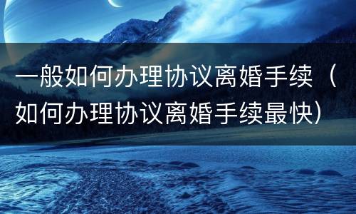 一般如何办理协议离婚手续（如何办理协议离婚手续最快）