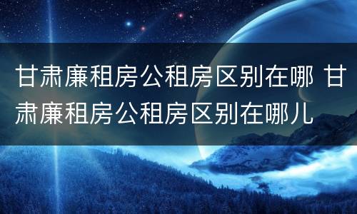 甘肃廉租房公租房区别在哪 甘肃廉租房公租房区别在哪儿