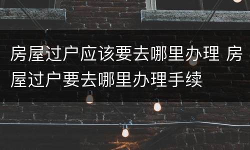 房屋过户应该要去哪里办理 房屋过户要去哪里办理手续